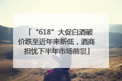 “618”大促白酒破价跌至近年来新低，酒商担忧下半年市场前景